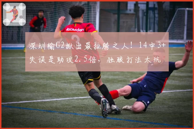 深圳输G2揪出最拉胯之人!14中3+失误是助攻2.5倍,独狼打法太坑