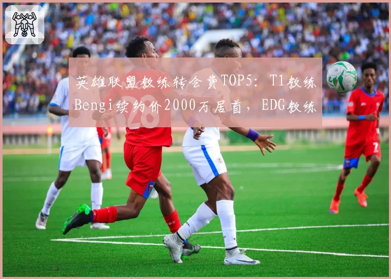 英雄联盟教练转会费TOP5：T1教练Bengi续约价2000万居首，EDG教练Maokai仅1200万