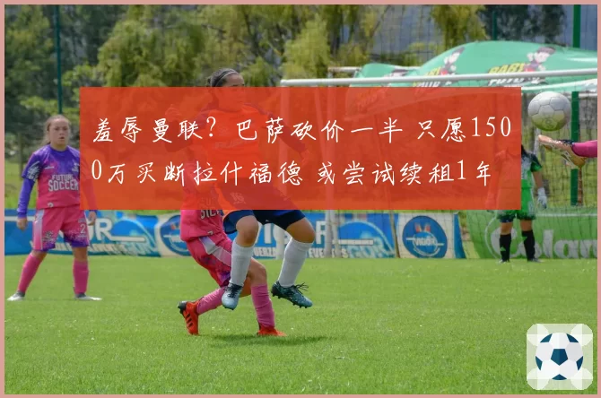 羞辱曼联？巴萨砍价一半 只愿1500万买断拉什福德 或尝试续租1年